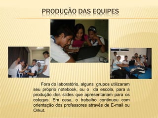 PRODUÇÃO DAS EQUIPES




    Fora do laboratório, alguns grupos utilizaram
seu próprio notebook, ou o da escola, para a
produção dos slides que apresentariam para os
colegas. Em casa, o trabalho continuou com
orientação dos professores através de E-mail ou
Orkut.
 