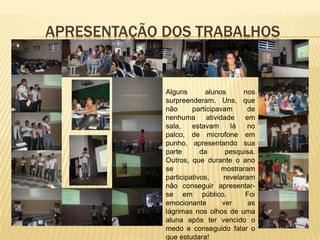 APRESENTAÇÃO DOS TRABALHOS


             Alguns       alunos       nos
             surpreenderam. Uns, que
             não      participavam       de
             nenhuma       atividade    em
             sala,    estavam      lá    no
             palco, de microfone em
             punho, apresentando sua
             parte       da       pesquisa.
             Outros, que durante o ano
             se                  mostraram
             participativos,     revelaram
             não conseguir apresentar-
             se em público.             Foi
             emocionante         ver     as
             lágrimas nos olhos de uma
             aluna após ter vencido o
             medo e conseguido falar o
             que estudara!
 