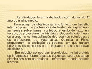 As atividades foram trabalhadas com alunos do 1º
ano do ensino médio.
      Para atingir os objetivos gerais, foi feito um trabalho
interdisciplinar: os professores de Português explanaram
as teorias sobre forma, conteúdo e estilo do texto em
versos; os professores de História e Geografia orientaram
os alunos na contextualização dos poemas estudados; e
os professores de Matemática, Química e Física
propuseram a produção de poemas, em que fossem
utilizados os conceitos e a linguagem das respectivas
disciplinas.
       Em relação ao uso das tecnologias, no laboratório
de informática, foram feitas as pesquisas sobre os temas
distribuídos com as equipes – referentes a cada período
literário.
 