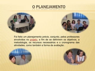 O PLANEJAMENTO




Foi feito um planejamento prévio, conjunto, pelos professores
envolvidos no projeto, a fim de se definirem os objetivos, a
metodologia, os recursos necessários e o cronograma das
atividades, como também a forma de avaliação .
 