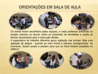 ORIENTAÇÕES EM SALA DE AULA




Os temas foram escolhidos pelas equipes, e cada professor envolvido no
projeto orientou os alunos sobre as propostas de atividades e expôs as
teorias necessárias para a execução destas.
A expectativa de trabalho diferente gerou agitação nas turmas. Mas uma
agitação de alegria - quando se viam frente à câmera, protagonistas do
momento, faziam poses e pediam para que as fotos fossem postadas no
ORKUT.
 