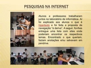 PESQUISAS NA INTERNET

      Alunos e professores trabalharam
      juntos no laboratório de informática. Aí
      foi explicado aos alunos o que é
      hipertexto e foi feita a proposta de
      navegação “à deriva”. A seguir, foi-lhes
      entregue uma lista com sites onde
      poderiam encontrar os respectivos
      temas. Encontrado o que queriam,
      faziam anotações e/ou salvavam em
      pendrive.
 