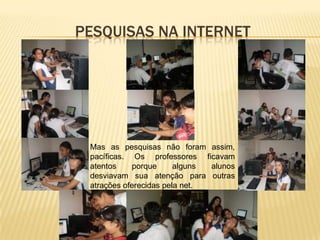 PESQUISAS NA INTERNET




 Mas as pesquisas não foram assim,
 pacíficas. Os professores ficavam
 atentos    porque      alguns alunos
 desviavam sua atenção para outras
 atrações oferecidas pela net.
 