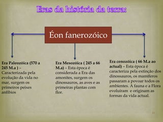Éon fanerozóico


Era Paleozóica (570 a    Era Mesozóica ( 245 a 66    Era cenozóica ( 66 M.a ao
245 M.a ) –              M.a) – Esta época é         actual) – Esta época é
Caracterizada pela       considerada a Era das       caracteriza pela extinção dos
evolução da vida no      amonites, surgem os         dinossauros, os mamíferos
mar, surgem os           dinossauros, as aves e as   passaram a povoar todos os
primeiros peixes         primeiras plantas com       ambientes. A fauna e a Flora
anfíbios                 flor.                       evoluíram e originam as
                                                     formas da vida actual.



                                                                            11
 