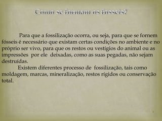 Para que a fossilização ocorra, ou seja, para que se fornem
fósseis é necessário que existam certas condições no ambiente e no
próprio ser vivo, para que os restos ou vestígios do animal ou as
impressões por ele deixadas, como as suas pegadas, não sejam
destruídas.
       Existem diferentes processo de fossilização, tais como
moldagem, marcas, mineralização, restos rígidos ou conservação
total.




                                                               5
 