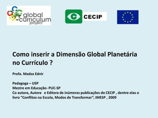 Como inserir a Dimensão Global Planetária
no Currículo ?
Profa. Madza Ednir

Pedagoga – USP
Mestre em Educação- PUC-SP
Co autora, Autora e Editora de inúmeras publicações do CECIP , dentre elas o
livro “Conflitos na Escola, Modos de Transformar”, IMESP , 2009
 