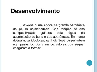 Desenvolvimento

      Vive-se numa época de grande barbárie e
de pouca solidariedade. São tempos de alta
competitividade  guiados      pela   lógica   da
acumulação de bens e das aparências. Em nome
dessa nova ideologia, os indivíduos se permitem
agir passando por cima de valores que sequer
chegaram a formar.
 