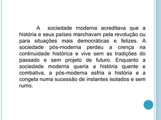 A sociedade moderna acreditava que a
história e seus países marchavam pela revolução ou
para situações mais democráticas e felizes. A
sociedade pós-moderna perdeu a crença na
continuidade histórica e vive sem as tradições do
passado e sem projeto de futuro. Enquanto a
sociedade moderna queria a história quente e
combativa, a pós-moderna esfria a história e a
congela numa sucessão de instantes isolados e sem
rumo.
 
