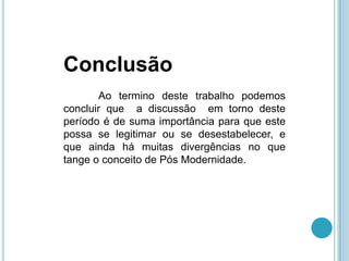 Conclusão
       Ao termino deste trabalho podemos
concluir que a discussão em torno deste
período é de suma importância para que este
possa se legitimar ou se desestabelecer, e
que ainda há muitas divergências no que
tange o conceito de Pós Modernidade.
 