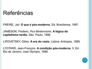 Referências
FREIRE, Jair. O que é pós-moderno, Ed. Brasiliense, 1987.

JAMESON, Frederic. Pos Modernismo. A lógica do
capitalismo tardio. São Paulo, 1996

LIPOVETSKY, Gilles. A era do vazio. Lisboa: Antropos, 1989.

LYOTARD, Jean-François. A condição pós-moderna. 5. Ed.
Rio de Janeiro: José Olympio, 1998.
 