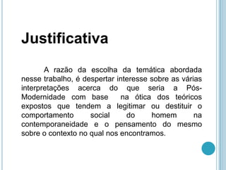 Justificativa
       A razão da escolha da temática abordada
nesse trabalho, é despertar interesse sobre as várias
interpretações acerca do que seria a Pós-
Modernidade com base         na ótica dos teóricos
expostos que tendem a legitimar ou destituir o
comportamento       social     do     homem        na
contemporaneidade e o pensamento do mesmo
sobre o contexto no qual nos encontramos.
 
