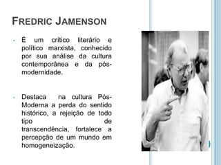 FREDRIC JAMENSON
•   É um crítico literário e
    político marxista, conhecido
    por sua análise da cultura
    contemporânea e da pós-
    modernidade.


•   Destaca      na cultura Pós-
    Moderna a perda do sentido
    histórico, a rejeição de todo
    tipo                       de
    transcendência, fortalece a
    percepção de um mundo em
    homogeneização.
 