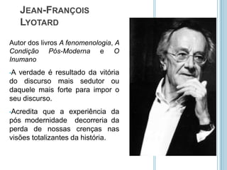 JEAN-FRANÇOIS
     LYOTARD
Autor dos livros A fenomenologia, A
Condição Pós-Moderna e O
Inumano
•Averdade é resultado da vitória
do discurso mais sedutor ou
daquele mais forte para impor o
seu discurso.
•Acredita  que a experiência da
pós modernidade decorreria da
perda de nossas crenças nas
visões totalizantes da história.
 
