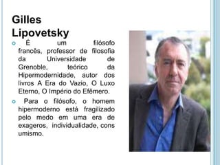 Gilles
Lipovetsky
       É       um          filósofo
    francês, professor de filosofia
    da       Universidade        de
    Grenoble,       teórico      da
    Hipermodernidade, autor dos
    livros A Era do Vazio, O Luxo
    Eterno, O Império do Efêmero.
      Para o filósofo, o homem
    hipermoderno está fragilizado
    pelo medo em uma era de
    exageros, individualidade, cons
    umismo.
 