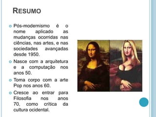RESUMO
   Pós-modernismo é o
    nome       aplicado     as
    mudanças ocorridas nas
    ciências, nas artes, e nas
    sociedades      avançadas
    desde 1950.
   Nasce com a arquitetura
    e a computação nos
    anos 50.
   Toma corpo com a arte
    Pop nos anos 60.
   Cresce ao entrar para
    Filosofia    nos      anos
    70, como crítica da
    cultura ocidental.
 
