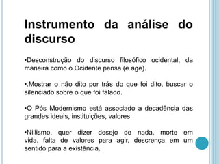 Instrumento da análise do
discurso
•Desconstrução do discurso filosófico ocidental, da
maneira como o Ocidente pensa (e age).

•.Mostrar o não dito por trás do que foi dito, buscar o
silenciado sobre o que foi falado.

•O Pós Modernismo está associado a decadência das
grandes ideais, instituições, valores.

•Niilismo, quer dizer desejo de nada, morte em
vida, falta de valores para agir, descrença em um
sentido para a existência.
 