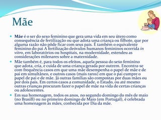 Mãe
 Mãe é o ser do sexo feminino que gera uma vida em seu útero como
  consequência de fertilização ou que adota uma criança ou filhote, que por
  alguma razão não pôde ficar com seus pais. É também o equivalente
  feminino do pai A fertilização deóvulos humanos femininos ocorrida in
  vitro, em laboratórios ou hospitais, na modernidade, estendeu as
  considerações milenares sobre a maternidade.
 Mãe também é, para todos os efeitos, aquela pessoa do sexo feminino
  que adota, cria, e cuida de uma criança gerada por outrem. Encontra-se
  com frequência casos em que uma mãe desempenha o papel de mãe e de
  pai em simultâneo, e outros casos (mais raros) em que o pai cumpre o
  papel de pai e de mãe. Já outras famílias são compostas por duas mães ou
  por dois pais. Em certos casos a comunidade, o Estado, ou até mesmo
  outras crianças procuram fazer o papel de mãe na vida de certas crianças
  ou adolescentes.
 Em sua homenagem, todos os anos, no segundo domingo do mês de maio
  (no Brasill) ou no primeiro domingo de Maio (em Portugal), é celebrada
  uma homenagem às mães, conhecida por Dia da mãe.
 