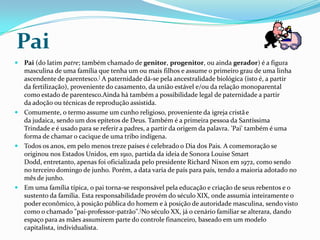 Pai
 Pai (do latim patre; também chamado de genitor, progenitor, ou ainda gerador) é a figura
  masculina de uma família que tenha um ou mais filhos e assume o primeiro grau de uma linha
  ascendente de parentesco.[ A paternidade dá-se pela ancestralidade biológica (isto é, a partir
  da fertilização), proveniente do casamento, da união estável e/ou da relação monoparental
  como estado de parentesco.Ainda há também a possibilidade legal de paternidade a partir
  da adoção ou técnicas de reprodução assistida.
 Comumente, o termo assume um cunho religioso, proveniente da igreja cristã e
  da judaica, sendo um dos epítetos de Deus. Também é a primeira pessoa da Santíssima
  Trindade e é usado para se referir a padres, a partir da origem da palavra. 'Pai' também é uma
  forma de chamar o cacique de uma tribo indígena.
 Todos os anos, em pelo menos treze países é celebrado o Dia dos Pais. A comemoração se
  originou nos Estados Unidos, em 1910, partida da ideia de Sonora Louise Smart
  Dodd, entretanto, apenas foi oficializada pelo presidente Richard Nixon em 1972, como sendo
  no terceiro domingo de junho. Porém, a data varia de país para país, tendo a maioria adotado no
  mês de junho.
 Em uma família típica, o pai torna-se responsável pela educação e criação de seus rebentos e o
  sustento da família. Esta responsabilidade provém do século XIX, onde assumia inteiramente o
  poder econômico, à posição pública do homem e à posição de autoridade masculina, sendo visto
  como o chamado "pai-professor-patrão".[No século XX, já o cenário familiar se alterara, dando
  espaço para as mães assumirem parte do controle financeiro, baseado em um modelo
  capitalista, individualista.
 