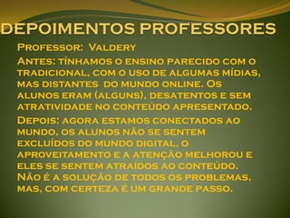 Professor: Valdery
Antes: tínhamos o ensino parecido com o
tradicional, com o uso de algumas mídias,
mas distantes do mundo online. Os
alunos eram (alguns), desatentos e sem
atratividade no conteúdo apresentado.
Depois: agora estamos conectados ao
mundo, os alunos não se sentem
excluídos do mundo digital, o
aproveitamento e a atenção melhorou e
eles se sentem atraídos ao conteúdo.
Não é a solução de todos os problemas,
mas, com certeza é um grande passo.
 