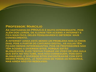 Professor: Marcilio
As vantagens do PROUCA é muito interessante, pois
além dos livros, os alunos tem acesso a internet e
fica mais fácil deles pesquisarem e obterem mais
conhecimento.
A internet ainda está sendo um problema nos últimos
dias, pois a partir do cinturão digital, as aulas têm
ficado menos interessantes, pois os professores não
têm acesso a diversos sites, porque estão
bloqueados, eles tentam passar um vídeo de uma aula
que esta no you tube, mas não conseguem, pois está
bloqueado, e diversos sites encontram-se com este
mesmo problema, já tentamos de todas as maneiras,
mas ainda não foi resolvido.
 