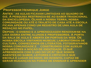 Professor Henrique Jorge
Antes : as aulas ficavam limitadas ao quadro de
giz. A pesquisa restringia-se ao saber tradicional
da enciclopédia. Olhar a nossa terra, nossa
comunidade ou até o trajeto de casa até a escola
ficava apenas como um registro de uma aula de
redação no papel.
Depois : o ensino e a aprendizagem renovam-se na
lida diária entre alunos e professores. A porta
da sala de aula é aberta em portais da web. De
nossa escola visitamos museus; laboratórios de
cultura, conhecemos os literatos, fotografamos
nossa comunidade e construímos com auxilio
dos mestres a noção de identidade. O quê
aprendemos com o uso do UCA? Que somos
agentes do saber, leitores e críticos e que
escola é lugar do novo, do invento, capaz de
gerar mudanças na forma de ensinar e aprender
 