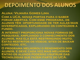 Aluna: Vilmara Gomes Lima
Com a UCA, novas portas para o saber
foram abertas. Com esse programa, os
alunos têm oportunidade de ter aulas mais
diversificadas, explorando os conteúdos a
fundo.
A internet proporciona novas formas de
pesquisas, ampliando o conhecimento dos
alunos, mas ela está restringindo muito.
Estão restritos os vídeos; sites de baixar
conteúdo, etc.
O programa melhorou o rendimento dos
alunos, e deve cada vez mais melhorar.
Então os alunos poderão usufruir das
tecnologias que fazem parte do UCA.
 