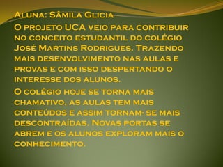 Aluna: Sâmila Glicia
O projeto UCA veio para contribuir
no conceito estudantil do colégio
José Martins Rodrigues. Trazendo
mais desenvolvimento nas aulas e
provas e com isso despertando o
interesse dos alunos.
O colégio hoje se torna mais
chamativo, as aulas tem mais
conteúdos e assim tornam- se mais
descontraídas. Novas portas se
abrem e os alunos exploram mais o
conhecimento.
 