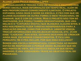 Aluno: João Paulo Amorim Lopes
O ProgramaUCA trouxe para os alunos e professores
dessa escola, mais informação em tempo real, além de
nos proporcionar conhecimento ilimitado. O projeto
expandiu ainda mais o nome da escola, e fez com que os
alunos olhassem de outra forma o meio tradicional de
ensinar, que é com os livros. Mas o projeto não tem só
vantagens, ele possui também desvantagens, que uma
delas é o “Cinturão Digital!que bloqueia alguns sites, e
não nos permite fazer tarefas indispensáveis para a
educação online, como por exemplo, assistir vídeos,
trocar informações online,baixar músicas, etc. |Com
esse “cadeado” nos sites, estamos deixando de crescer
ainda mais em nossos conhecimentos. E fica uma
pergunta: Se é pra incluir, por que essa exclusão?
Somos uma escola diferenciada, conectada ao mundo
então me respondam o porquê desse bloqueio que do
meu ponto de vista, no contexto escolar que estou
inserido, é uma verdadeira trave ao objetivo real do
Programa.
 