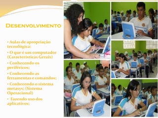 Desenvolvimento

• Aulas de apropriação
tecnológica:
• O que é um computador
(Características Gerais)
• Conhecendo os
periféricos;
• Conhecendo as
ferramentas e comandos;
• Conhecendo o sistema
metasys; (Sistema
Operacional)
• Fazendo uso dos
aplicativos;
 