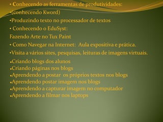 • Conhecendo as ferramentas de produtividades:
•(conhecendo Kword)
•Produzindo texto no processador de textos
• Conhecendo o EduSyst:
Fazendo Arte no Tux Paint
• Como Navegar na Internet: Aula expositiva e prática.
•Visita a vários sites, pesquisas, leituras de imagens virtuais.
Criando blogs dos alunos
Criando páginas nos blogs

Aprendendo a postar os próprios textos nos blogs

Aprendendo postar imagem nos blogs

Aprendendo a capturar imagem no computador

Aprendendo a filmar nos laptops
 