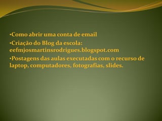 •Como abrir uma conta de email
•Criação do Blog da escola:
eefmjosmartinsrodrigues.blogspot.com
•Postagens das aulas executadas com o recurso de
laptop, computadores, fotografias, slides.
 
