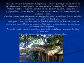 Havia uma árvore de cor vermelho-alaranjada que os brancos queriam, pois desta árvore era extraído um corante usado para fabricar tinta vermelha. Quando a tribo decidiu negociar a madeira, os índios começaram a derrubar este tipo de árvore e preparar a carga para ser transportada até o litoral. O trabalho era lento, pois para o corte dessa árvore era utilizado machados de pedra. Os índios estavam motivados a trabalhar, pois queriam ganhar os machados de ferro, espelhos e contas coloridas, para a confecção de colares de vidro. Onofre parecia estar bem, já se levantava da rede e sentava-se ao sol. Parou de pensar na morte e fazia planos. Onofre me perguntou: “Será que os índios me deixam ir nessa viagem ao encontro dos portugueses?” Na minha opinião, ele estava muito fraco e não tinha condições de viajar, então lhe falei: Por que não? Ele entendeu a minha dúvida, mas continuou fazendo planos  