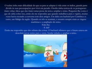 O nobre tinha mais dificuldade do que eu para se adaptar à vida entre os índios, grande parte devido às suas preocupações por viver em pecado. Onofre tinha certeza de os portugueses iriam voltar, falou que eles iriam tomar posse da terra e ampliar o reino. Perguntei-lhe como é que ele sabia sobre isso, então ele me respondeu que quando trabalhava para o vigário, muitas vezes havia escutado a conversa com dois amigos. Um deles era bacharel por Coimbra e o outro, um fidalgo da região. Quando os três se reuniam, o assunto sempre eram as viagens marítimas e a ampliação do reino. Falei-lhe: - E daí? Então me respondeu que eles sabiam das coisas. O bacharel afirmava que o futuro estava em descobrir novas terras para o oeste, fundar cidades e ampliar o reino. 