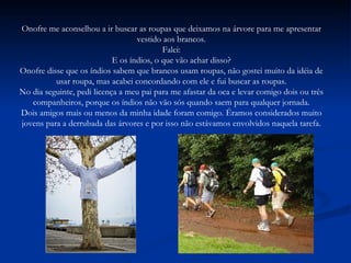 Onofre me aconselhou a ir buscar as roupas que deixamos na árvore para me apresentar vestido aos brancos. Falei: E os índios, o que vão achar disso? Onofre disse que os índios sabem que brancos usam roupas, não gostei muito da idéia de usar roupa, mas acabei concordando com ele e fui buscar as roupas. No dia seguinte, pedi licença a meu pai para me afastar da oca e levar comigo dois ou três companheiros, porque os índios não vão sós quando saem para qualquer jornada. Dois amigos mais ou menos da minha idade foram comigo. Éramos considerados muito jovens para a derrubada das árvores e por isso não estávamos envolvidos naquela tarefa. 