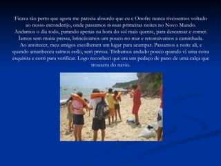 Ficava tão perto que agora me parecia absurdo que eu e Onofre nunca tivéssemos voltado ao nosso esconderijo, onde passamos nossas primeiras noites no Novo Mundo. Andamos o dia todo, parando apenas na hora do sol mais quente, para descansar e comer. Íamos sem muita pressa, brincávamos um pouco no mar e retomávamos a caminhada. Ao anoitecer, meu amigos escolheram um lugar para acampar. Passamos a noite ali, e quando amanheceu saímos cedo, sem pressa. Tínhamos andado pouco quando vi uma coisa esquisita e corri para verificar. Logo reconheci que era um pedaço de pano de uma calça que trouxera do navio. 
