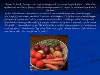 O resto do bando fugiu para um lugar mais seguro. Enquanto os bugios fugiam, o índio subiu rapidamente na árvore e jogou de lá de cima o que restava do capote de marinheiro que Onofre trouxera. Os dois índios como se houvessem combinado, colocaram o bugio morto no velho capote, cada um pegou em uma extremidade e levaram-no como caça. Os índios estavam satisfeito pois tínhamos vir buscar coisas inúteis, e voltamos com uma bela comida que todos iriam apreciar. Quando olhava o sangue do bugio que pingava no chão, me entristecia pensando que as roupas tinham sido o motivo de sua morte. Na minha cabeça, ou talvez no meu coração, o sentimento era de que outras coisas iam ser disputadas. Meus dois povos, índios e brancos, talvez viessem a se enfrentar e derramar sangue um do outro. 