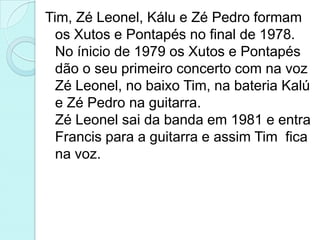 Tim, Zé Leonel, Kálu e Zé Pedro formam
  os Xutos e Pontapés no final de 1978.
  No ínicio de 1979 os Xutos e Pontapés
  dão o seu primeiro concerto com na voz
  Zé Leonel, no baixo Tim, na bateria Kalú
  e Zé Pedro na guitarra.
  Zé Leonel sai da banda em 1981 e entra
  Francis para a guitarra e assim Tim fica
  na voz.
 