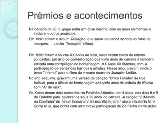 Prémios e acontecimentos
Na década de 90, o grupo entra em crise interna, com os seus elementos a
  iniciarem outros projectos.
Em 1998 editam o álbum Tentação, que serve de banda sonora ao filme de
  Joaquim, Leitão “Tentação” (filme).


Em 1999 fazem a tourné XX Anos Ao Vivo, onde fazem cerca de oitenta
  concertos. Em ano de comemoração dos vinte anos de carreira é também
  editada uma compilação de homenagem, XX Anos XX Bandas, com a
  participação de várias das bandas e artistas. Nesse ano, gravam ainda o
  tema "Inferno" para o filme do mesmo nome de Joaquim Leitão.
No ano seguinte, gravam uma versão da canção "Chico Fininho" de Rui
  Veloso, para o álbum de homenagem aos vinte anos de estreia de Veloso
  com "Ar de rock".
Os Xutos deram dois concertos no Pavilhão Atlântico, em Lisboa, nos dias 8 e 9
  de Outubro para celebrar os seus 25 anos de carreira. A canção "O Mundo
  ao Contrário" do álbum homónimo foi escolhida para música oficial do filme
  Sorte Nula, que conta com uma breve participação de Zé Pedro como actor.
 