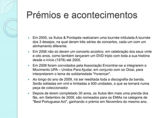Prémios e acontecimentos

   Em 2005, os Xutos & Pontapés realizaram uma tournée intitulada A tournée
    dos 3 desejos, na qual deram três séries de concertos, cada um com um
    alinhamento diferente.
   Em 2006 não só deram um concerto acústico, em celebração dos seus vinte
    e oito anos, como também lançaram um DVD triplo com toda a sua história
    desde o início (1978) até 2005.
   Em 2008 foram convidados pela Associação Encontrar-se a integrarem o
    Movimento UPA – Unidos Para Ajudar, em conjunto com os Oioai, para
    interpretarem o tema de solidariedade "Pertencer".
   Ao longo do ano de 2009, irá ser reeditada toda a discografia da banda.
    Serão editadas em vinil e limitadas a 500 unidades, o que se tornará numa
    peça de coleccionador.
   Depois de terem completado 30 anos, os Xutos têm mais uma prenda dos
    fãs, em Setembro de 2009, são nomeados para os EMAs na categoria de
    "Best Portuguese Act", ganhando o prémio em Novembro do mesmo ano.
 
