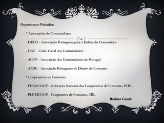 Organismos Privados:

   * Associações de Consumidores

   - DECO - Associação Portuguesa para a Defesa do Consumidor

   - UGC - União Geral dos Consumidores

   - ACOP - Associação dos Consumidores de Portugal

   - APDC - Associação Portuguesa de Direito do Consumo

   * Cooperativas de Consumo

   - FENACOOP - Federação Nacional das Cooperativas de Consumo, FCRL

   - PLURICOOP - Cooperativa de Consumo, CRL
                                                          Braima Candé
 
