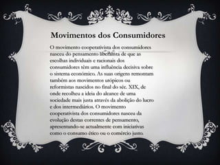 Movimentos dos Consumidores
O movimento cooperativista dos consumidores
nasceu do pensamento liberalista de que as
escolhas individuais e racionais dos
consumidores têm uma influência decisiva sobre
o sistema económico. As suas origens remontam
também aos movimentos utópicos ou
reformistas nascidos no final do séc. XIX, de
onde recolheu a ideia do alcance de uma
sociedade mais justa através da abolição do lucro
e dos intermediários. O movimento
cooperativista dos consumidores nasceu da
evolução destas correntes de pensamento,
apresentando-se actualmente com iniciativas
como o consumo ético ou o comércio justo.
 