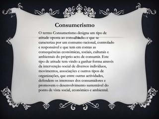 Consumerismo
O termo Consumerismo designa um tipo de
atitude oposta ao consumismo e que se
caracteriza por um consumo racional, controlado
e responsável e que tem em contas as
consequências económicas, sociais, culturais e
ambientais do próprio acto de consumir. Este
tipo de atitude tem vindo a ganhar forma através
da intervenção social de diversos indivíduos,
movimentos, associações e outros tipos de
organizações, que entre outras actividades,
defendem os interesses dos consumidores e
promovem o desenvolvimento sustentável do
ponto de vista social, económico e ambiental.
 