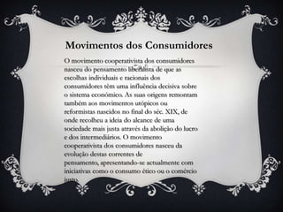 Movimentos dos Consumidores
O movimento cooperativista dos consumidores
nasceu do pensamento liberalista de que as
escolhas individuais e racionais dos
consumidores têm uma influência decisiva sobre
o sistema económico. As suas origens remontam
também aos movimentos utópicos ou
reformistas nascidos no final do séc. XIX, de
onde recolheu a ideia do alcance de uma
sociedade mais justa através da abolição do lucro
e dos intermediários. O movimento
cooperativista dos consumidores nasceu da
evolução destas correntes de
pensamento, apresentando-se actualmente com
iniciativas como o consumo ético ou o comércio
justo.
 