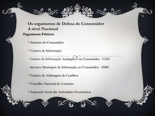 Os organismos de Defesa do Consumidor
  A nível Nacional
Organismos Púbicos:

   * Instituto do Consumidor

   * Centros de Informação

   - Centros de Informação Autárquicos ao Consumidor - CIAC

   - Serviços Municipais de Informação ao Consumidor - SMIC

   * Centros de Arbitragem de Conflitos

   * Conselho Nacional de Consumo

   * Inspecção Geral das Actividades Económicas
 