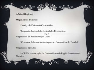 A Nível Regional

Organismos Púbicos:

   * Serviço de Defesa do Consumidor

   * Inspecção Regional das Actividades Económicas

Organismos da Administração Local:

   * Centro de Informação Autárquico ao Consumidor do Funchal

Organismos Privados:

   * ACRAM - Associação de Consumidores da Região Autónoma da
Madeira.
 