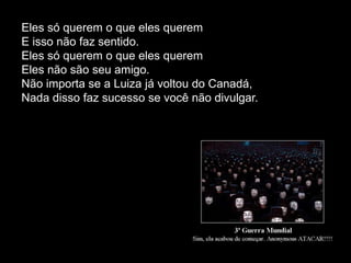 Eles só querem o que eles querem
E isso não faz sentido.
Eles só querem o que eles querem
Eles não são seu amigo.
Não importa se a Luiza já voltou do Canadá,
Nada disso faz sucesso se você não divulgar.
 