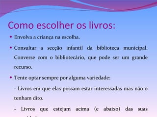Como escolher os livros: Envolva a criança na escolha. Consultar a secção infantil da biblioteca municipal. Converse com o bibliotecário, que pode ser um grande recurso. Tente optar sempre por alguma variedade: - Livros em que elas possam estar interessadas mas não o tenham dito. - Livros que estejam acima (e abaixo) das suas capacidades. 