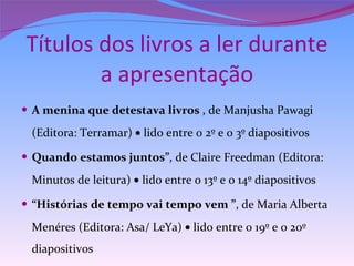 Títulos dos livros a ler durante a apresentação A menina que detestava livros  , de Manjusha Pawagi (Editora: Terramar)    lido entre o 2º e o 3º diapositivos  Quando estamos juntos” , de Claire Freedman (Editora: Minutos de leitura)    lido entre o 13º e o 14º diapositivos “ Histórias de tempo vai tempo vem ” , de Maria Alberta Menéres (Editora: Asa/ LeYa)    lido entre o 19º e 0 20º diapositivos 