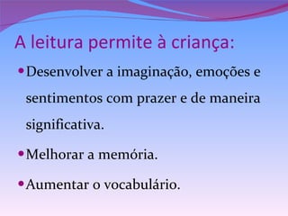 A leitura permite à criança: Desenvolver a imaginação, emoções e sentimentos com prazer e de maneira significativa. Melhorar a memória. Aumentar o vocabulário. 