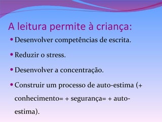 A leitura permite à criança: Desenvolver competências de escrita. Reduzir o stress. Desenvolver a concentração. Construir um processo de auto-estima (+ conhecimento= + segurança= + auto-estima). 